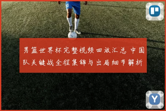 男篮世界杯完整视频回放汇总 中国队关键战全程集锦与出局细节解析
