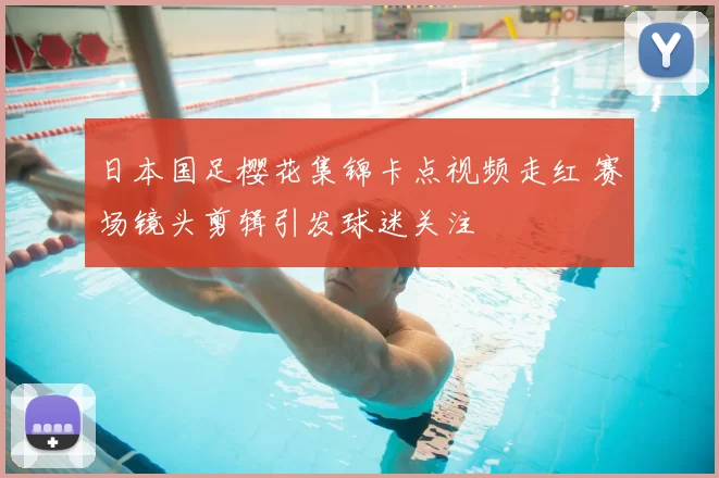 日本国足樱花集锦卡点视频走红 赛场镜头剪辑引发球迷关注