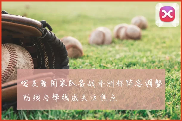 喀麦隆国家队备战非洲杯阵容调整 防线与锋线成关注焦点