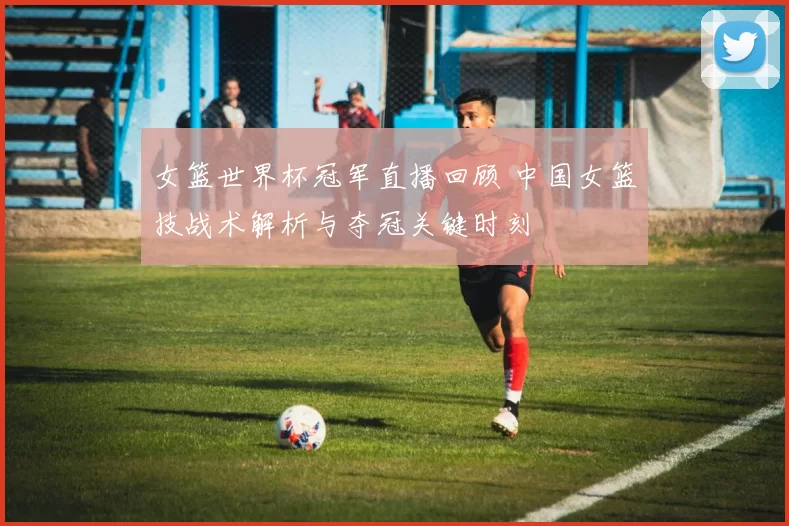 女篮世界杯冠军直播回顾 中国女篮技战术解析与夺冠关键时刻