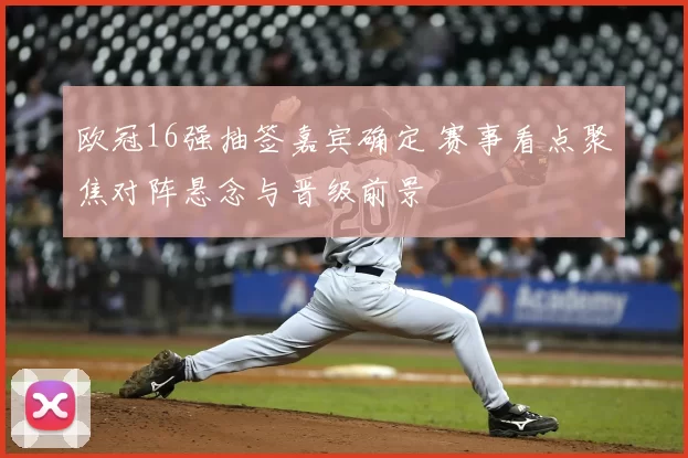 欧冠16强抽签嘉宾确定 赛事看点聚焦对阵悬念与晋级前景