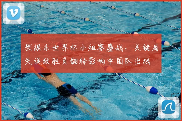 樊振东世界杯小组赛鏖战，关键局失误致胜负翻转影响中国队出线