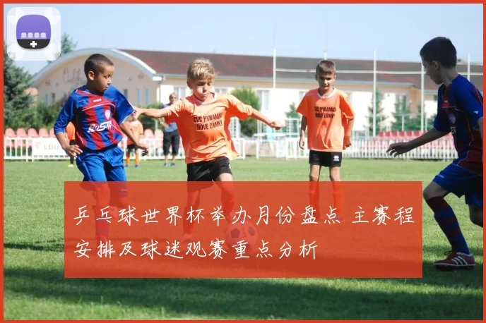 乒乓球世界杯举办月份盘点 主赛程安排及球迷观赛重点分析