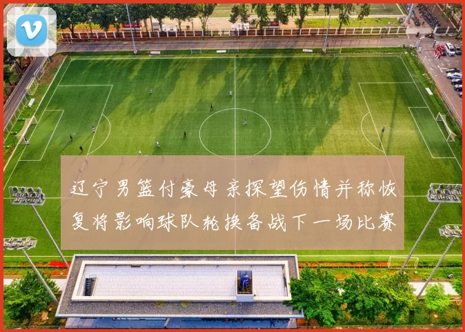 辽宁男篮付豪母亲探望伤情并称恢复将影响球队轮换备战下一场比赛