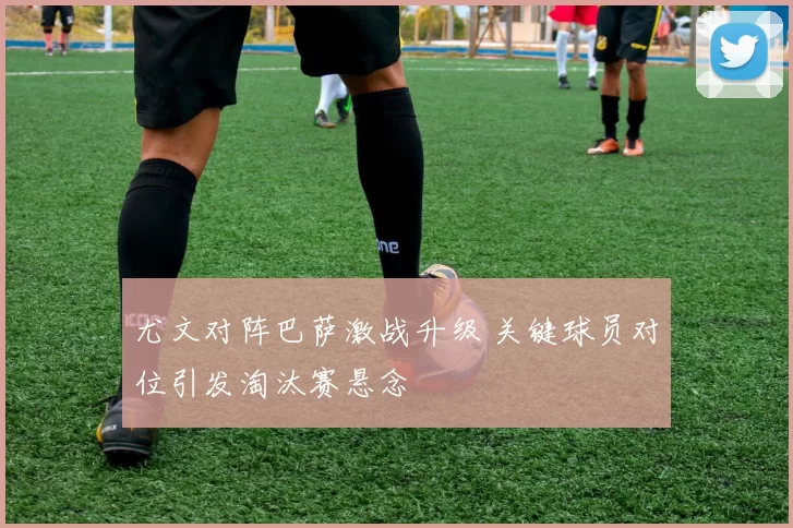 尤文对阵巴萨激战升级 关键球员对位引发淘汰赛悬念