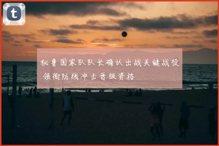 秘鲁国家队队长确认出战关键战役 领衔防线冲击晋级资格