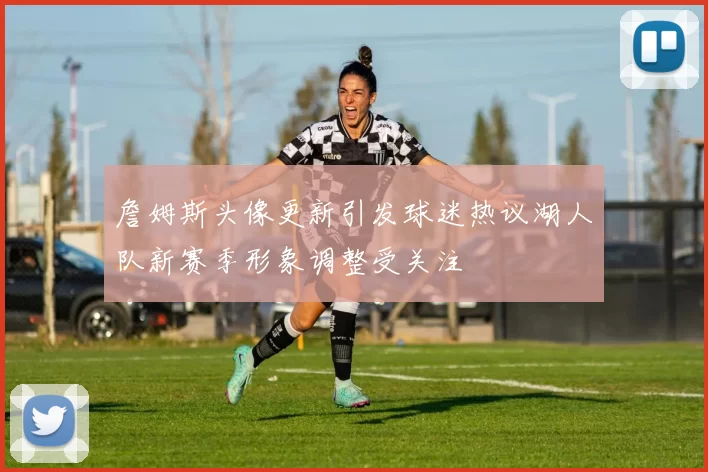 詹姆斯头像更新引发球迷热议湖人队新赛季形象调整受关注