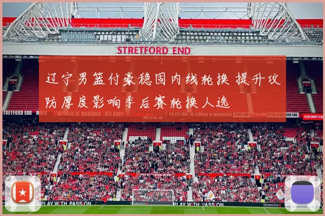 辽宁男篮付豪稳固内线轮换 提升攻防厚度影响季后赛轮换人选