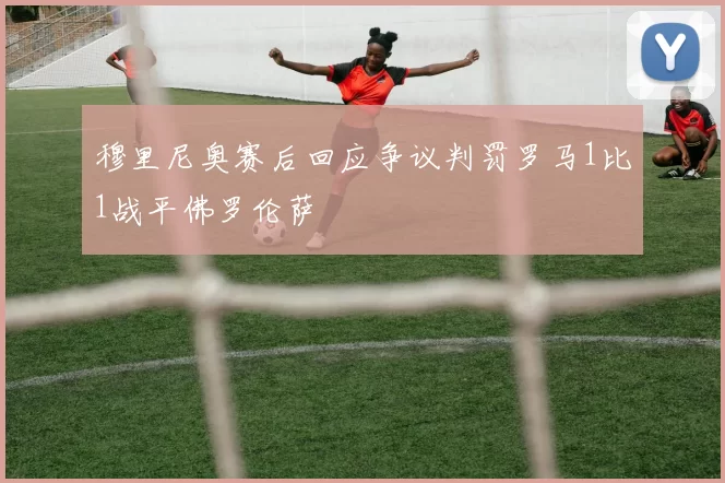 穆里尼奥赛后回应争议判罚罗马1比1战平佛罗伦萨