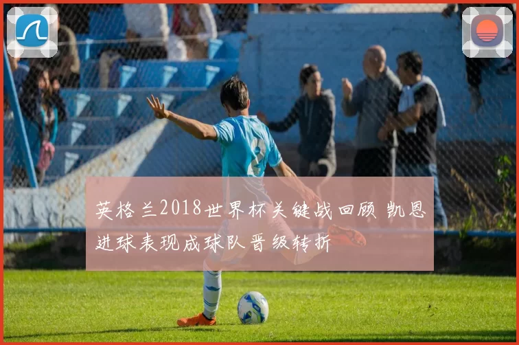 英格兰2018世界杯关键战回顾 凯恩进球表现成球队晋级转折