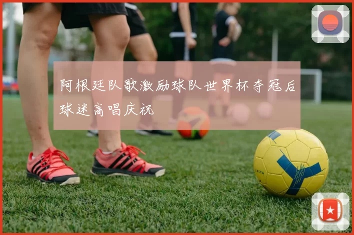 阿根廷队歌激励球队世界杯夺冠后球迷高唱庆祝