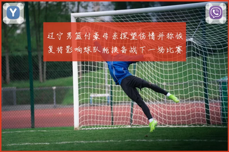 辽宁男篮付豪母亲探望伤情并称恢复将影响球队轮换备战下一场比赛