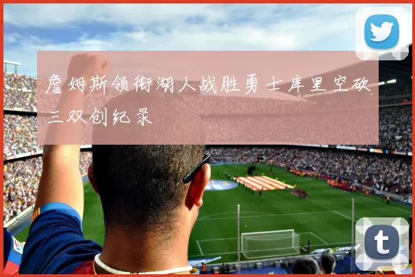 詹姆斯领衔湖人战胜勇士库里空砍三双创纪录