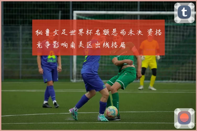 秘鲁女足世界杯名额悬而未决 资格竞争影响南美区出线格局