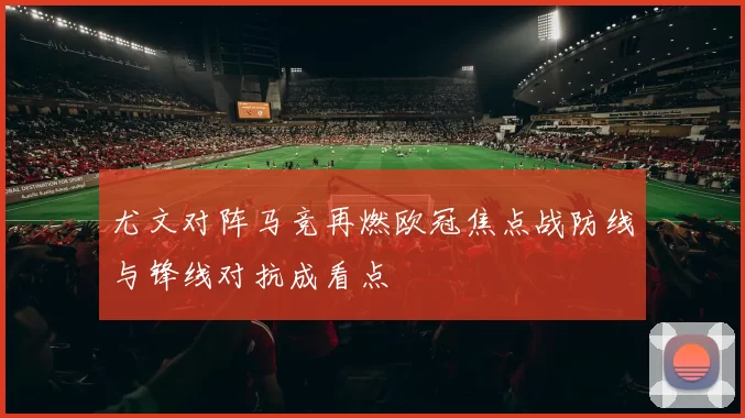 尤文对阵马竞再燃欧冠焦点战防线与锋线对抗成看点