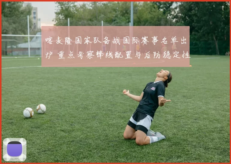 喀麦隆国家队备战国际赛事名单出炉 重点考察锋线配置与后防稳定性