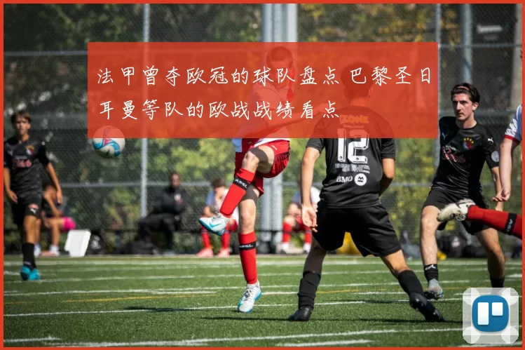 法甲曾夺欧冠的球队盘点 巴黎圣日耳曼等队的欧战战绩看点