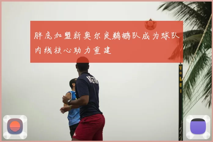 胖虎加盟新奥尔良鹈鹕队成为球队内线核心助力重建