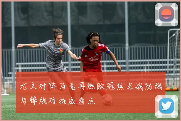 尤文对阵马竞再燃欧冠焦点战防线与锋线对抗成看点