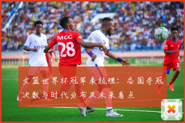 女篮世界杯冠军表梳理：各国夺冠次数与时代分布及未来看点