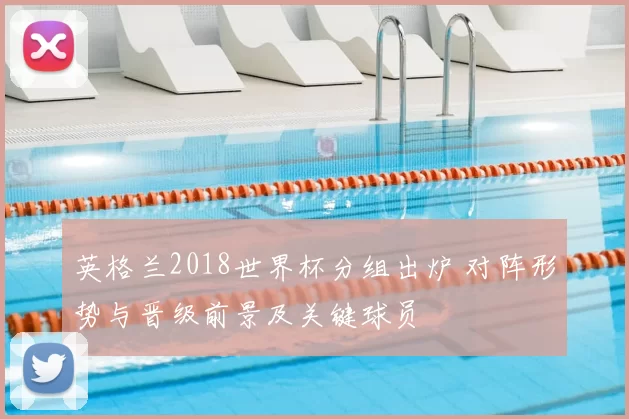 英格兰2018世界杯分组出炉 对阵形势与晋级前景及关键球员