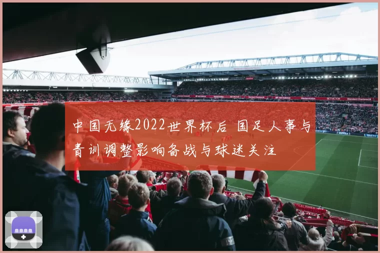 中国无缘2022世界杯后 国足人事与青训调整影响备战与球迷关注
