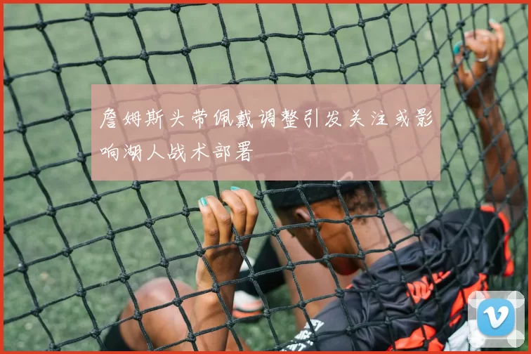 詹姆斯头带佩戴调整引发关注或影响湖人战术部署