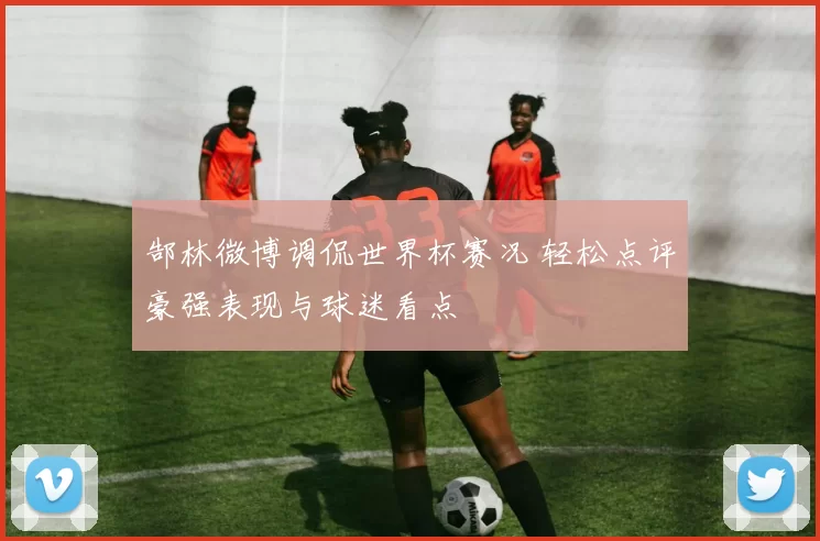 郜林微博调侃世界杯赛况 轻松点评豪强表现与球迷看点